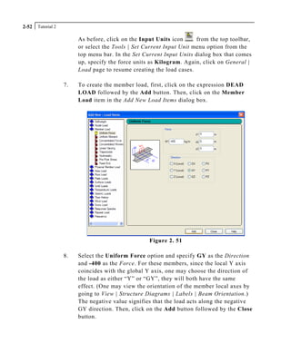 Tutorial 22-52
As before, click on the Input Units icon from the top toolbar,
or select the Tools | Set Current Input Unit menu option from the
top menu bar. In the Set Current Input Units dialog box that comes
up, specify the force units as Kilogram. Again, click on General |
Load page to resume creating the load cases.
7. To create the member load, first, click on the expression DEAD
LOAD followed by the Add button. Then, click on the Member
Load item in the Add New Load Items dialog box.
Figure 2. 51
8. Select the Uniform Force option and specify GY as the Direction
and -400 as the Force. For these members, since the local Y axis
coincides with the global Y axis, one may choose the direction of
the load as either “Y” or “GY”, they will both have the same
effect. (One may view the orientation of the member local axes by
going to View | Structure Diagrams | Labels | Beam Orientation.)
The negative value signifies that the load acts along the negative
GY direction. Then, click on the Add button followed by the Close
button.
 