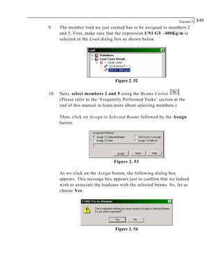 Tutorial 2 2-53
9. The member load we just created has to be assigned to members 2
and 5. First, make sure that the expression UNI GY -400Kg/m is
selected in the Load dialog box as shown below.
Figure 2. 52
10. Next, select members 2 and 5 using the Beams Cursor .
(Please refer to the ‘Frequently Performed Tasks’ section at the
end of this manual to learn more about selecting members.)
Then, click on Assign to Selected Beams followed by the Assign
button.
Figure 2. 53
As we click on the Assign button, the following dialog box
appears. This message box appears just to confirm that we indeed
wish to associate the loadcase with the selected beams. So, let us
choose Yes.
Figure 2. 54
 