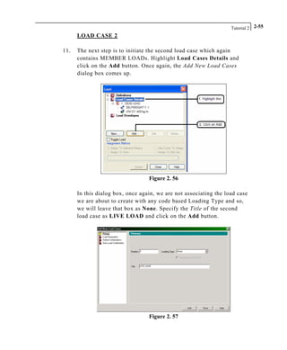 Tutorial 2 2-55
LOAD CASE 2
11. The next step is to initiate the second load case which again
contains MEMBER LOADs. Highlight Load Cases Details and
click on the Add button. Once again, the Add New Load Cases
dialog box comes up.
Figure 2. 56
In this dialog box, once again, we are not associating the load case
we are about to create with any code based Loading Type and so,
we will leave that box as None. Specify the Title of the second
load case as LIVE LOAD and click on the Add button.
Figure 2. 57
 