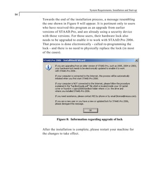 System Requirements, Installation and Start-up
14
Towards the end of the installation process, a message resembling
the one shown in Figure 8 will appear. It is pertinent only to users
who have received this program as an upgrade from earlier
versions of STAAD.Pro, and are already using a security device
with those versions. For those users, their hardware lock also
needs to be upgraded to enable it to work with STAAD.Pro 2006.
That process is done electronically - called re-programming the
lock - and there is no need to physically replace the lock (in most
of the cases).
Figure 8: Information regarding upgrade of lock
After the installation is complete, please restart your machine for
the changes to take effect.
 