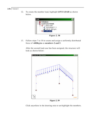 Tutorial 22-56
12. To create the member load, highlight LIVE LOAD as shown
below.
Figure 2. 58
13. Follow steps 7 to 10 to create and assign a uniformly distributed
force of -600Kg/m on members 2 and 5.
After the second load case has been assigned, the structure will
look as shown below:
Figure 2. 59
Click anywhere in the drawing area to un-highlight the members.
 