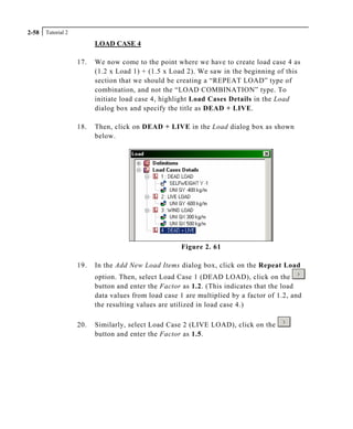 Tutorial 22-58
LOAD CASE 4
17. We now come to the point where we have to create load case 4 as
(1.2 x Load 1) + (1.5 x Load 2). We saw in the beginning of this
section that we should be creating a “REPEAT LOAD” type of
combination, and not the “LOAD COMBINATION” type. To
initiate load case 4, highlight Load Cases Details in the Load
dialog box and specify the title as DEAD + LIVE.
18. Then, click on DEAD + LIVE in the Load dialog box as shown
below.
Figure 2. 61
19. In the Add New Load Items dialog box, click on the Repeat Load
option. Then, select Load Case 1 (DEAD LOAD), click on the
button and enter the Factor as 1.2. (This indicates that the load
data values from load case 1 are multiplied by a factor of 1.2, and
the resulting values are utilized in load case 4.)
20. Similarly, select Load Case 2 (LIVE LOAD), click on the
button and enter the Factor as 1.5.
 