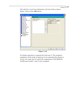 Tutorial 2 2-59
The Add New Load Items dialog box will now look as shown
below. Click on the Add button.
Figure 2. 62
No further operation is required for load case 4. The recipients
(members) of the loads in load case 4 are automatically chosen to
be the very same ones to which the components of the REPEAT
LOAD cases (loads 1 and 2) were assigned.
 