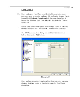 Tutorial 2 2-61
LOAD CASE 5
21. Since load cases 4 and 5 are near identical in nature, the same
procedure used in creating load case 4 is applicable for case 5 also.
Let us highlight Load Cases Details in the Load dialog box to
initiate the fifth load case. Enter DEAD + WIND as the Title for
Load Case 5.
22. Follow steps 18 to 20 except for associating a Factor of 1.1 with
the first load case and a Factor of 1.3 with the third load case.
The Add New Load Items dialog box will now look as shown
below. Click on the Add button.
Figure 2. 64
Since we have completed creating all the load cases, we may now
click on the Close button to dismiss the Add New Load Items
dialog box.
 