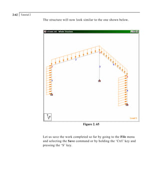 Tutorial 22-62
The structure will now look similar to the one shown below.
Figure 2. 65
Let us save the work completed so far by going to the File menu
and selecting the Save command or by holding the ‘Ctrl’ key and
pressing the ‘S’ key.
 