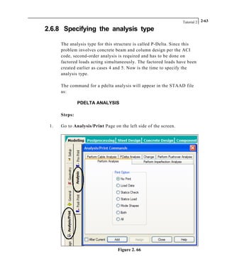 Tutorial 2 2-63
2.6.8 Specifying the analysis type
The analysis type for this structure is called P-Delta. Since this
problem involves concrete beam and column design per the ACI
code, second-order analysis is required and has to be done on
factored loads acting simultaneously. The factored loads have been
created earlier as cases 4 and 5. Now is the time to specify the
analysis type.
The command for a pdelta analysis will appear in the STAAD file
as:
PDELTA ANALYSIS
Steps:
1. Go to Analysis/Print Page on the left side of the screen.
Figure 2. 66
 