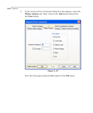 Tutorial 22-64
2. In the Analysis/Print Commands dialog box that appears, select the
PDelta Analysis tab. Then, click on the Add button followed by
the Close button.
Figure 2. 67
Save the work again using the Save option of the File menu.
 
