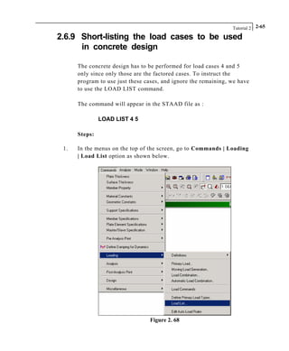 Tutorial 2 2-65
2.6.9 Short-listing the load cases to be used
in concrete design
The concrete design has to be performed for load cases 4 and 5
only since only those are the factored cases. To instruct the
program to use just these cases, and ignore the remaining, we have
to use the LOAD LIST command.
The command will appear in the STAAD file as :
LOAD LIST 4 5
Steps:
1. In the menus on the top of the screen, go to Commands | Loading
| Load List option as shown below.
Figure 2. 68
 