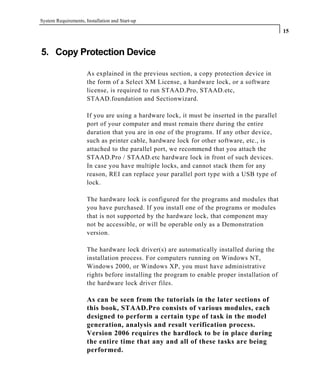 System Requirements, Installation and Start-up
15
5. Copy Protection Device
As explained in the previous section, a copy protection device in
the form of a Select XM License, a hardware lock, or a software
license, is required to run STAAD.Pro, STAAD.etc,
STAAD.foundation and Sectionwizard.
If you are using a hardware lock, it must be inserted in the parallel
port of your computer and must remain there during the entire
duration that you are in one of the programs. If any other device,
such as printer cable, hardware lock for other software, etc., is
attached to the parallel port, we recommend that you attach the
STAAD.Pro / STAAD.etc hardware lock in front of such devices.
In case you have multiple locks, and cannot stack them for any
reason, REI can replace your parallel port type with a USB type of
lock.
The hardware lock is configured for the programs and modules that
you have purchased. If you install one of the programs or modules
that is not supported by the hardware lock, that component may
not be accessible, or will be operable only as a Demonstration
version.
The hardware lock driver(s) are automatically installed during the
installation process. For computers running on Windows NT,
Windows 2000, or Windows XP, you must have administrative
rights before installing the program to enable proper installation of
the hardware lock driver files.
As can be seen from the tutorials in the later sections of
this book, STAAD.Pro consists of various modules, each
designed to perform a certain type of task in the model
generation, analysis and result verification process.
Version 2006 requires the hardlock to be in place during
the entire time that any and all of these tasks are being
performed.
 