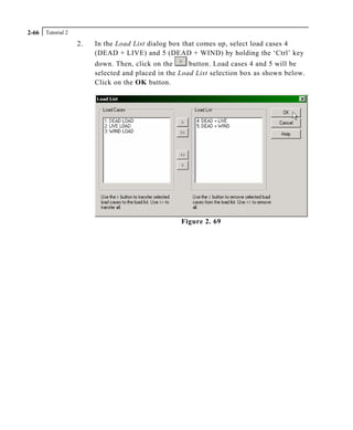 Tutorial 22-66
2. In the Load List dialog box that comes up, select load cases 4
(DEAD + LIVE) and 5 (DEAD + WIND) by holding the ‘Ctrl’ key
down. Then, click on the button. Load cases 4 and 5 will be
selected and placed in the Load List selection box as shown below.
Click on the OK button.
Figure 2. 69
 
