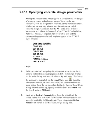 Tutorial 2 2-67
2.6.10 Specifying concrete design parameters
Among the various terms which appear in the equations for design
of concrete beams and columns, some of them can be user
controlled, such as, the grade of concrete, or the maximum size of
reinforcing bar one may wish to use. Such terms are called
concrete design parameters. For the ACI code, a list of these
parameters is available in Section 3 of the STAAD.Pro Technical
Reference Manual. The parameters we wish to use, and the
corresponding command which ought to appear in the STAAD
input file are :
UNIT MMS NEWTON
CODE ACI
CLT 25 ALL
CLB 30 ALL
CLS 25 ALL
FC 25 ALL
FYMAIN 415 ALL
TRACK 1 ALL
Steps:
1. Before we can start assigning the parameters, we want our force
units to be Newton and our length units to be millimeter. We last
set the units during load specification as Kg and Meter. To change
the units, as before, click on the Input Units icon from the
appropriate toolbar, or select the Tools | Set Current Input Unit
menu option from the top menu bar. In the Set Current Input Units
dialog box that comes up, specify the force units as Newton and
the length units as Millimeter.
2. Next, go to Design | Concrete Page from the left side of the
screen. Make sure that under the Current Code selections on the
top right hand side, ACI is selected. Then, click on the Define
Parameters button in the Concrete Design dialog box.
 