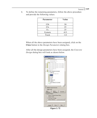 Tutorial 2 2-69
4. To define the remaining parameters, follow the above procedure
and provide the following values.
Parameter Value
Clb 30
Cls 25
Fc 25
Fymain 415
Track 1.0
When all the above parameters have been assigned, click on the
Close button in the Design Parameters dialog box.
After all the design parameters have been assigned, the Concrete
Design dialog box will look as shown below.
Figure 2. 72
 