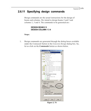 Tutorial 2 2-71
2.6.11 Specifying design commands
Design commands are the actual instructions for the design of
beams and columns. We intend to design beams 2 and 5 and
columns 1, 3 and 4. The commands to be generated are :
DESIGN BEAM 2 5
DESIGN COLUMN 1 3 4
Steps:
1. Design commands are generated through the dialog boxes available
under the Commands button in the Concrete Design dialog box. So,
let us click on the Commands button as shown below.
Figure 2. 74
 