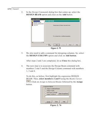 Tutorial 22-72
2. In the Design Commands dialog box that comes up, select the
DESIGN BEAM option and click on the Add button.
Figure 2. 75
3. We also need to add a command for designing columns. So, select
the DESIGN COLUMN option and click on Add button.
After steps 2 and 3 are completed, let us Close this dialog box.
4. The next step is to associate the Design Beam command with
members 2 and 5 and the Design Column command with members
1, 3 and 4.
To do this, as before, first highlight the expression DESIGN
BEAM. Then, select members 2 and 5 using the Beams Cursor
. Click on Assign to Selected Beams followed by the Assign
button.
Figure 2. 76
 