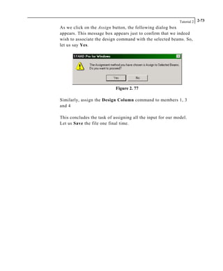 Tutorial 2 2-73
As we click on the Assign button, the following dialog box
appears. This message box appears just to confirm that we indeed
wish to associate the design command with the selected beams. So,
let us say Yes.
Figure 2. 77
Similarly, assign the Design Column command to members 1, 3
and 4
This concludes the task of assigning all the input for our model.
Let us Save the file one final time.
 