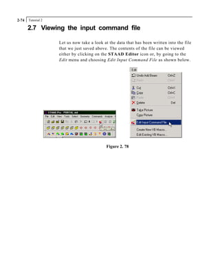 Tutorial 22-74
2.7 Viewing the input command file
Let us now take a look at the data that has been written into the file
that we just saved above. The contents of the file can be viewed
either by clicking on the STAAD Editor icon or, by going to the
Edit menu and choosing Edit Input Command File as shown below.
Figure 2. 78
 