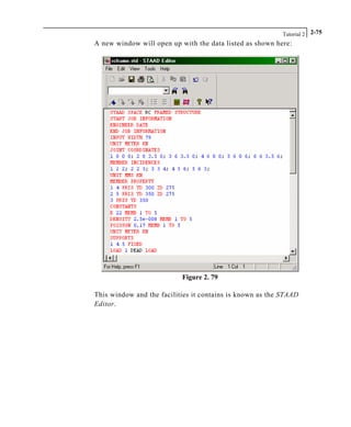 Tutorial 2 2-75
A new window will open up with the data listed as shown here:
Figure 2. 79
This window and the facilities it contains is known as the STAAD
Editor.
 