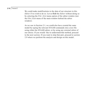 Tutorial 22-76
We could make modifications to the data of our structure in this
Editor if we wish to do so. Let us Exit the Editor without doing so
by selecting the File | Exit menu option of the editor window (not
the File | Exit menu of the main window behind the editor
window).
As we saw in Section 2.1, we could also have created the same
model by typing the relevant STAAD commands into a text file
using either the STAAD editor, or by using any external editor of
our choice. If you would like to understand that method, proceed
to the next section. If you want to skip that part, proceed to section
2.9 where we perform the analysis and design on this model.
 