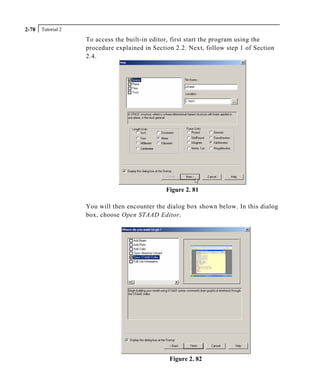 Tutorial 22-78
To access the built-in editor, first start the program using the
procedure explained in Section 2.2. Next, follow step 1 of Section
2.4.
Figure 2. 81
You will then encounter the dialog box shown below. In this dialog
box, choose Open STAAD Editor.
Figure 2. 82
 