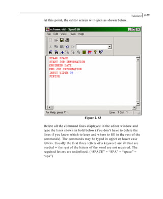 Tutorial 2 2-79
At this point, the editor screen will open as shown below.
Figure 2. 83
Delete all the command lines displayed in the editor window and
type the lines shown in bold below (You don’t have to delete the
lines if you know which to keep and where to fill in the rest of the
commands). The commands may be typed in upper or lower case
letters. Usually the first three letters of a keyword are all that are
needed -- the rest of the letters of the word are not required. The
required letters are underlined. (“SPACE” = “SPA” = “space” =
“spa”)
 