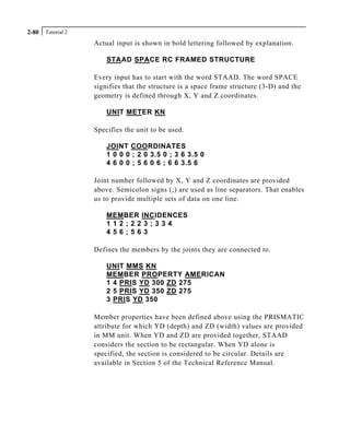 Tutorial 22-80
Actual input is shown in bold lettering followed by explanation.
STAAD SPACE RC FRAMED STRUCTURE
Every input has to start with the word STAAD. The word SPACE
signifies that the structure is a space frame structure (3-D) and the
geometry is defined through X, Y and Z coordinates.
UNIT METER KN
Specifies the unit to be used.
JOINT COORDINATES
1 0 0 0 ; 2 0 3.5 0 ; 3 6 3.5 0
4 6 0 0 ; 5 6 0 6 ; 6 6 3.5 6
Joint number followed by X, Y and Z coordinates are provided
above. Semicolon signs (;) are used as line separators. That enables
us to provide multiple sets of data on one line.
MEMBER INCIDENCES
1 1 2 ; 2 2 3 ; 3 3 4
4 5 6 ; 5 6 3
Defines the members by the joints they are connected to.
UNIT MMS KN
MEMBER PROPERTY AMERICAN
1 4 PRIS YD 300 ZD 275
2 5 PRIS YD 350 ZD 275
3 PRIS YD 350
Member properties have been defined above using the PRISMATIC
attribute for which YD (depth) and ZD (width) values are provided
in MM unit. When YD and ZD are provided together, STAAD
considers the section to be rectangular. When YD alone is
specified, the section is considered to be circular. Details are
available in Section 5 of the Technical Reference Manual.
 