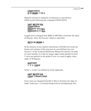 Tutorial 2 2-81
CONSTANTS
E 22 MEMB 1 TO 5
Material constant E (modulus of elasticity) is specified as
22KN/sq.mm following the command CONSTANTS.
UNIT METER KN
CONSTANTS
DENSITY 25.0 ALL
POISSON 0.17 ALL
Length unit is changed from MMS to METER to facilitate the input
of Density. Next, the Poisson’s Ratio is specified.
BETA 90 MEMB 4
In the absence of any explicit instructions, STAAD will orient the
beams and columns of the structure in a pre-defined way (see
Section 1 of the Technical Reference Manual for details.) In order
to orient member 4 so that its longer edges (sides parallel to local
Y axis) are parallel to the global Z axis, we need to apply a beta
angle of 90 degrees.
SUPPORT
1 4 5 FIXED
Joints 1, 4 and 5 are defined as fixed supported.
UNIT METER KG
LOAD 1 DEAD LOAD
Force units are changed from KN to KG to facilitate the input of
loads. Load case 1 is initiated along with an accompanying title.
 