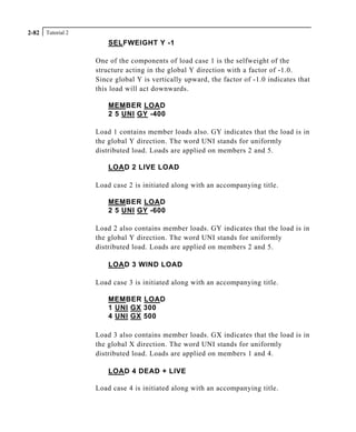 Tutorial 22-82
SELFWEIGHT Y -1
One of the components of load case 1 is the selfweight of the
structure acting in the global Y direction with a factor of -1.0.
Since global Y is vertically upward, the factor of -1.0 indicates that
this load will act downwards.
MEMBER LOAD
2 5 UNI GY -400
Load 1 contains member loads also. GY indicates that the load is in
the global Y direction. The word UNI stands for uniformly
distributed load. Loads are applied on members 2 and 5.
LOAD 2 LIVE LOAD
Load case 2 is initiated along with an accompanying title.
MEMBER LOAD
2 5 UNI GY -600
Load 2 also contains member loads. GY indicates that the load is in
the global Y direction. The word UNI stands for uniformly
distributed load. Loads are applied on members 2 and 5.
LOAD 3 WIND LOAD
Load case 3 is initiated along with an accompanying title.
MEMBER LOAD
1 UNI GX 300
4 UNI GX 500
Load 3 also contains member loads. GX indicates that the load is in
the global X direction. The word UNI stands for uniformly
distributed load. Loads are applied on members 1 and 4.
LOAD 4 DEAD + LIVE
Load case 4 is initiated along with an accompanying title.
 