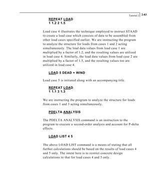 Tutorial 2 2-83
REPEAT LOAD
1 1.2 2 1.5
Load case 4 illustrates the technique employed to instruct STAAD
to create a load case which consists of data to be assembled from
other load cases specified earlier. We are instructing the program
to analyze the structure for loads from cases 1 and 2 acting
simultaneously. The load data values from load case 1 are
multiplied by a factor of 1.2, and the resulting values are utilized
in load case 4. Similarly, the load data values from load case 2 are
multiplied by a factor of 1.5, and the resulting values too are
utilized in load case 4.
LOAD 5 DEAD + WIND
Load case 5 is initiated along with an accompanying title.
REPEAT LOAD
1 1.1 3 1.3
We are instructing the program to analyze the structure for loads
from cases 1 and 3 acting simultaneously.
PDELTA ANALYSIS
The PDELTA ANALYSIS command is an instruction to the
program to execute a second-order analysis and account for P-delta
effects.
LOAD LIST 4 5
The above LOAD LIST command is a means of stating that all
further calculations should be based on the results of load cases 4
and 5 only. The intent here is to restrict concrete design
calculations to that for load cases 4 and 5 only.
 