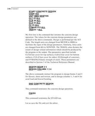 Tutorial 22-84
START CONCRETE DESIGN
CODE ACI
UNIT MMS NEWTON
CLT 25 ALL
CLB 30 ALL
CLS 25 ALL
FC 25 ALL
FYMAIN 415 ALL
TRACK 1 ALL
We first line is the command that initiates the concrete design
operation. The values for the concrete design parameters are
defined in the above commands. Design is performed per the ACI
Code. The length units are changed from METER to MMS to
facilitate the input of the design parameters. Similarly, force units
are changed from KG to NEWTON. The TRACK value dictates the
extent of design related information which should be produced by
the program in the output. The parameters specified include
CLT(Clear cover for top surface), CLB (Clear cover for bottom
surface), CLS (Clear cover for sides), FC(Strength of concrete),
and FYMAIN(Ultimate strength of steel). These parameters are
described in Section 3 of the Technical Reference Manual.
DESIGN BEAM 2 5
DESIGN COLUMN 1 3 4
The above commands instruct the program to design beams 2 and 5
for flexure, shear and torsion, and to design columns 1, 3 and 4 for
axial load and biaxial bending.
END CONCRETE DESIGN
This command terminates the concrete design operation.
FINISH
This command terminates the STAAD run.
Let us save the file and exit the editor.
 