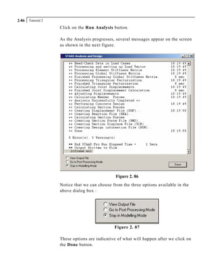 Tutorial 22-86
Click on the Run Analysis button.
As the Analysis progresses, several messages appear on the screen
as shown in the next figure.
Figure 2. 86
Notice that we can choose from the three options available in the
above dialog box :
Figure 2. 87
These options are indicative of what will happen after we click on
the Done button.
 