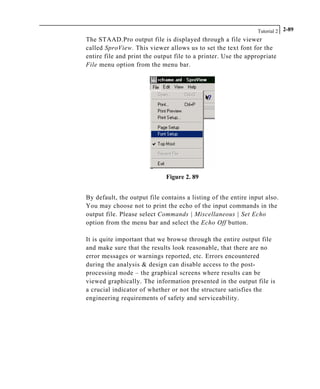 Tutorial 2 2-89
The STAAD.Pro output file is displayed through a file viewer
called SproView. This viewer allows us to set the text font for the
entire file and print the output file to a printer. Use the appropriate
File menu option from the menu bar.
Figure 2. 89
By default, the output file contains a listing of the entire input also.
You may choose not to print the echo of the input commands in the
output file. Please select Commands | Miscellaneous | Set Echo
option from the menu bar and select the Echo Off button.
It is quite important that we browse through the entire output file
and make sure that the results look reasonable, that there are no
error messages or warnings reported, etc. Errors encountered
during the analysis & design can disable access to the post-
processing mode – the graphical screens where results can be
viewed graphically. The information presented in the output file is
a crucial indicator of whether or not the structure satisfies the
engineering requirements of safety and serviceability.
 