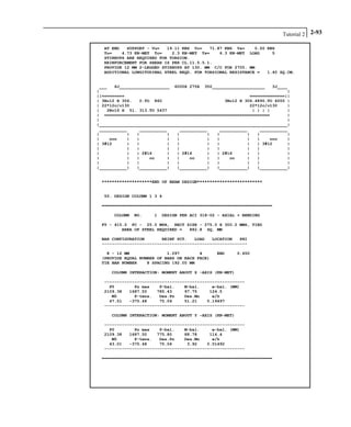 Tutorial 2 2-93
AT END SUPPORT - Vu= 19.11 KNS Vc= 71.87 KNS Vs= 0.00 KNS
Tu= 4.73 KN-MET Tc= 2.3 KN-MET Ts= 6.3 KN-MET LOAD 5
STIRRUPS ARE REQUIRED FOR TORSION.
REINFORCEMENT FOR SHEAR IS PER CL.11.5.5.1.
PROVIDE 12 MM 2-LEGGED STIRRUPS AT 130. MM C/C FOR 2705. MM
ADDITIONAL LONGITUDINAL STEEL REQD. FOR TORSIONAL RESISTANCE = 1.40 SQ.CM.
___ 6J____________________ 6000X 275X 350_____________________ 3J____
| |
||========= ==============||
| 3No12 H 306. 0.TO 860 3No12 H 306.4890.TO 6000 |
| 22*12c/c130 22*12c/c130 |
| 2No16 H 51. 313.TO 5437 | | | | |
| ================================================================== |
| |
|___________________________________________________________________________|
___________ ___________ ___________ ___________ ___________
| | | | | | | | | |
| ooo | | | | | | | | ooo |
| 3#12 | | | | | | | | 3#12 |
| | | | | | | | | |
| | | 2#16 | | 2#16 | | 2#16 | | |
| | | oo | | oo | | oo | | |
| | | | | | | | | |
|___________| |___________| |___________| |___________| |___________|
********************END OF BEAM DESIGN**************************
55. DESIGN COLUMN 1 3 4
====================================================================
COLUMN NO. 1 DESIGN PER ACI 318-02 - AXIAL + BENDING
FY - 415.0 FC - 25.0 MPA, RECT SIZE - 275.0 X 300.0 MMS, TIED
AREA OF STEEL REQUIRED = 882.8 SQ. MM
BAR CONFIGURATION REINF PCT. LOAD LOCATION PHI
----------------------------------------------------------
8 - 12 MM 1.097 4 END 0.650
(PROVIDE EQUAL NUMBER OF BARS ON EACH FACE)
TIE BAR NUMBER 8 SPACING 192.00 MM
COLUMN INTERACTION: MOMENT ABOUT Z -AXIS (KN-MET)
--------------------------------------------------------
P0 Pn max P-bal. M-bal. e-bal. (MM)
2109.38 1687.50 785.43 97.75 124.5
M0 P-tens. Des.Pn Des.Mn e/h
47.51 -375.48 75.04 51.21 0.19497
--------------------------------------------------------
COLUMN INTERACTION: MOMENT ABOUT Y -AXIS (KN-MET)
--------------------------------------------------------
P0 Pn max P-bal. M-bal. e-bal. (MM)
2109.38 1687.50 775.80 88.78 114.4
M0 P-tens. Des.Pn Des.Mn e/h
43.01 -375.48 75.04 3.92 0.01492
--------------------------------------------------------
====================================================================
 