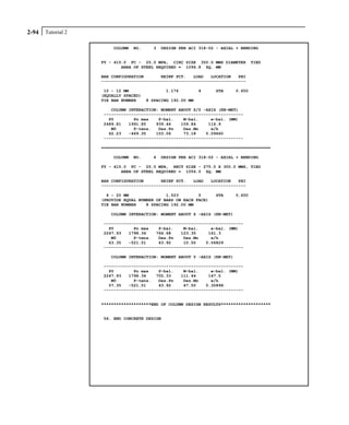 Tutorial 22-94
COLUMN NO. 3 DESIGN PER ACI 318-02 - AXIAL + BENDING
FY - 415.0 FC - 25.0 MPA, CIRC SIZE 350.0 MMS DIAMETER TIED
AREA OF STEEL REQUIRED = 1096.8 SQ. MM
BAR CONFIGURATION REINF PCT. LOAD LOCATION PHI
----------------------------------------------------------
10 - 12 MM 1.176 4 STA 0.650
(EQUALLY SPACED)
TIE BAR NUMBER 8 SPACING 192.00 MM
COLUMN INTERACTION: MOMENT ABOUT Z/Y -AXIS (KN-MET)
--------------------------------------------------------
P0 Pn max P-bal. M-bal. e-bal. (MM)
2489.81 1991.85 939.46 109.84 116.9
M0 P-tens. Des.Pn Des.Mn e/h
62.23 -469.35 153.06 73.18 0.09660
--------------------------------------------------------
====================================================================
COLUMN NO. 4 DESIGN PER ACI 318-02 - AXIAL + BENDING
FY - 415.0 FC - 25.0 MPA, RECT SIZE - 275.0 X 300.0 MMS, TIED
AREA OF STEEL REQUIRED = 1056.0 SQ. MM
BAR CONFIGURATION REINF PCT. LOAD LOCATION PHI
----------------------------------------------------------
4 - 20 MM 1.523 5 STA 0.650
(PROVIDE EQUAL NUMBER OF BARS ON EACH FACE)
TIE BAR NUMBER 8 SPACING 192.00 MM
COLUMN INTERACTION: MOMENT ABOUT Z -AXIS (KN-MET)
--------------------------------------------------------
P0 Pn max P-bal. M-bal. e-bal. (MM)
2247.93 1798.34 764.68 123.35 161.3
M0 P-tens. Des.Pn Des.Mn e/h
63.35 -521.51 43.92 10.50 0.06829
--------------------------------------------------------
COLUMN INTERACTION: MOMENT ABOUT Y -AXIS (KN-MET)
--------------------------------------------------------
P0 Pn max P-bal. M-bal. e-bal. (MM)
2247.93 1798.34 755.33 111.44 147.5
M0 P-tens. Des.Pn Des.Mn e/h
57.35 -521.51 43.92 47.50 0.30898
--------------------------------------------------------
********************END OF COLUMN DESIGN RESULTS********************
56. END CONCRETE DESIGN
 