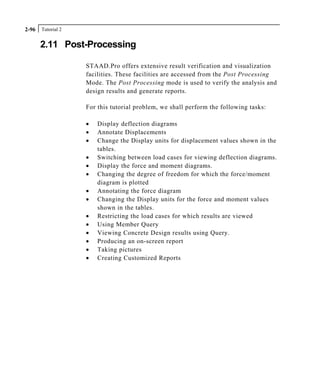 Tutorial 22-96
2.11 Post-Processing
STAAD.Pro offers extensive result verification and visualization
facilities. These facilities are accessed from the Post Processing
Mode. The Post Processing mode is used to verify the analysis and
design results and generate reports.
For this tutorial problem, we shall perform the following tasks:
• Display deflection diagrams
• Annotate Displacements
• Change the Display units for displacement values shown in the
tables.
• Switching between load cases for viewing deflection diagrams.
• Display the force and moment diagrams.
• Changing the degree of freedom for which the force/moment
diagram is plotted
• Annotating the force diagram
• Changing the Display units for the force and moment values
shown in the tables.
• Restricting the load cases for which results are viewed
• Using Member Query
• Viewing Concrete Design results using Query.
• Producing an on-screen report
• Taking pictures
• Creating Customized Reports
 