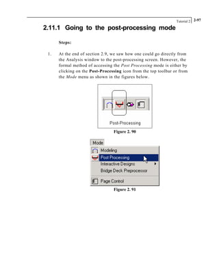 Tutorial 2 2-97
2.11.1 Going to the post-processing mode
Steps:
1. At the end of section 2.9, we saw how one could go directly from
the Analysis window to the post-processing screen. However, the
formal method of accessing the Post Processing mode is either by
clicking on the Post-Processing icon from the top toolbar or from
the Mode menu as shown in the figures below.
Figure 2. 90
Figure 2. 91
 