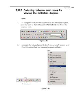 Tutorial 2 2-101
2.11.3 Switching between load cases for
viewing the deflection diagram
Steps:
1. To change the load case for which to view the deflection diagram,
you may click in the list box called Active Load and choose the
one you want.
Figure 2. 96
2. Alternatively, either click on the Symbols and Labels icon or, go to
View | Structure Diagrams menu option as shown below.
Figure 2. 97
 