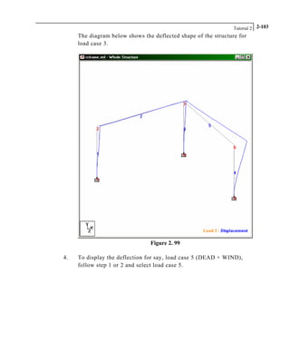 Tutorial 2 2-103
The diagram below shows the deflected shape of the structure for
load case 3.
Figure 2. 99
4. To display the deflection for say, load case 5 (DEAD + WIND),
follow step 1 or 2 and select load case 5.
 