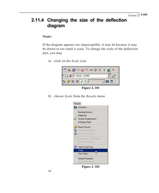 Tutorial 2 2-105
2.11.4 Changing the size of the deflection
diagram
Steps:
If the diagram appears too imperceptible, it may be because it may
be drawn to too small a scale. To change the scale of the deflection
plot, you may
a) click on the Scale icon
Figure 2. 101
b) choose Scale from the Results menu
Figure 2. 102
or
 
