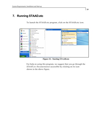 System Requirements, Installation and Start-up
19
7. Running STAAD.etc
To launch the STAAD.etc program, click on the STAAD.etc icon.
Figure 11: Starting STAAD.etc
For help on using this program, we suggest that you go through the
STAAD.etc Documentation accessible by clicking on its icon
shown in the above figure.
 