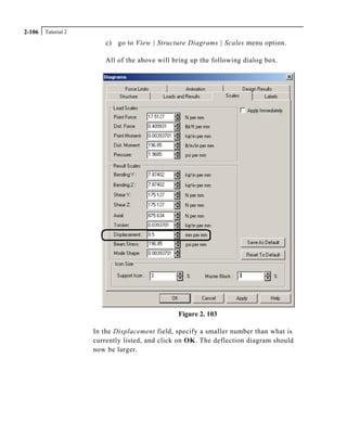 Tutorial 22-106
c) go to View | Structure Diagrams | Scales menu option.
All of the above will bring up the following dialog box.
Figure 2. 103
In the Displacement field, specify a smaller number than what is
currently listed, and click on OK. The deflection diagram should
now be larger.
 