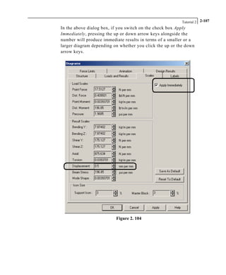 Tutorial 2 2-107
In the above dialog box, if you switch on the check box Apply
Immediately, pressing the up or down arrow keys alongside the
number will produce immediate results in terms of a smaller or a
larger diagram depending on whether you click the up or the down
arrow keys.
Figure 2. 104
 