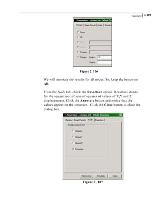 Tutorial 2 2-109
Figure 2. 106
We will annotate the results for all nodes. So, keep the button on
All.
From the Node tab, check the Resultant option. Resultant stands
for the square root of sum of squares of values of X,Y and Z
displacements. Click the Annotate button and notice that the
values appear on the structure. Click the Close button to close the
dialog box.
Figure 2. 107
 