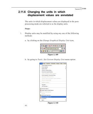 Tutorial 2 2-111
2.11.6 Changing the units in which
displacement values are annotated
The units in which displacement values are displayed in the post-
processing mode are referred to as the display units.
Steps:
1. Display units may be modified by using any one of the following
methods:
a. by clicking on the Change Graphical Display Unit icon,
Figure 2. 109
b. by going to Tools | Set Current Display Unit menu option
Figure 2. 110
or,
 