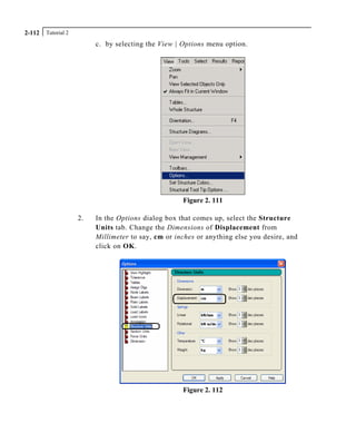 Tutorial 22-112
c. by selecting the View | Options menu option.
Figure 2. 111
2. In the Options dialog box that comes up, select the Structure
Units tab. Change the Dimensions of Displacement from
Millimeter to say, cm or inches or anything else you desire, and
click on OK.
Figure 2. 112
 
