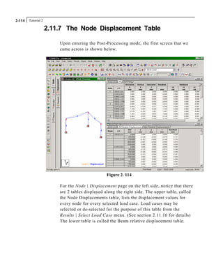 Tutorial 22-114
2.11.7 The Node Displacement Table
Upon entering the Post-Processing mode, the first screen that we
came across is shown below.
Figure 2. 114
For the Node | Displacement page on the left side, notice that there
are 2 tables displayed along the right side. The upper table, called
the Node Displacements table, lists the displacement values for
every node for every selected load case. Load cases may be
selected or de-selected for the purpose of this table from the
Results | Select Load Case menu. (See section 2.11.16 for details)
The lower table is called the Beam relative displacement table.
 