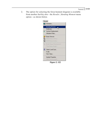 Tutorial 2 2-121
2. The option for selecting the force/moment diagram is available
from another facility also - the Results | Bending Moment menu
option - as shown below.
Figure 2. 122
 