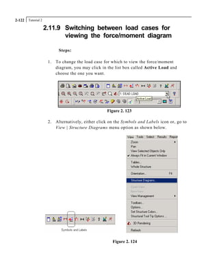 Tutorial 22-122
2.11.9 Switching between load cases for
viewing the force/moment diagram
Steps:
1. To change the load case for which to view the force/moment
diagram, you may click in the list box called Active Load and
choose the one you want.
Figure 2. 123
2. Alternatively, either click on the Symbols and Labels icon or, go to
View | Structure Diagrams menu option as shown below.
Figure 2. 124
 