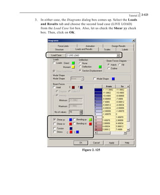 Tutorial 2 2-123
3. In either case, the Diagrams dialog box comes up. Select the Loads
and Results tab and choose the second load case (LIVE LOAD)
from the Load Case list box. Also, let us check the Shear yy check
box. Then, click on OK.
Figure 2. 125
 