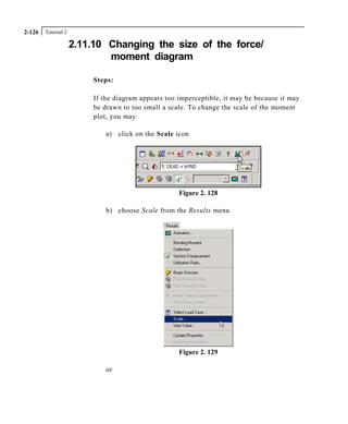 Tutorial 22-126
2.11.10 Changing the size of the force/
moment diagram
Steps:
If the diagram appears too imperceptible, it may be because it may
be drawn to too small a scale. To change the scale of the moment
plot, you may
a) click on the Scale icon
Figure 2. 128
b) choose Scale from the Results menu
Figure 2. 129
or
 