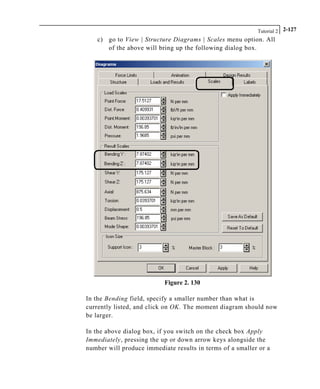 Tutorial 2 2-127
c) go to View | Structure Diagrams | Scales menu option. All
of the above will bring up the following dialog box.
Figure 2. 130
In the Bending field, specify a smaller number than what is
currently listed, and click on OK. The moment diagram should now
be larger.
In the above dialog box, if you switch on the check box Apply
Immediately, pressing the up or down arrow keys alongside the
number will produce immediate results in terms of a smaller or a
 